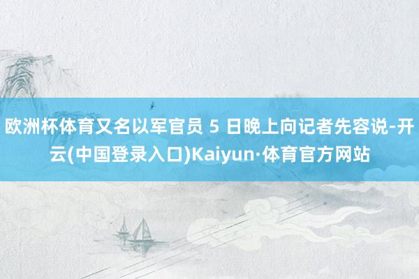 欧洲杯体育又名以军官员 5 日晚上向记者先容说-开云(中国登录入口)Kaiyun·体育官方网站