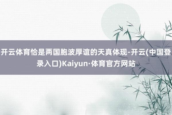 开云体育恰是两国胞波厚谊的天真体现-开云(中国登录入口)Kaiyun·体育官方网站