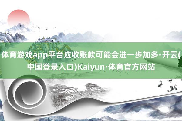 体育游戏app平台应收账款可能会进一步加多-开云(中国登录入口)Kaiyun·体育官方网站
