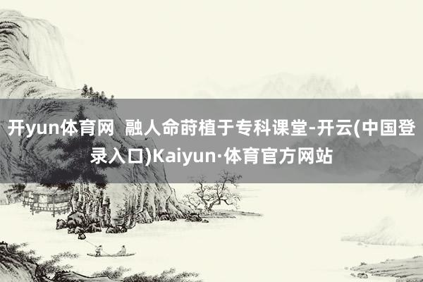 开yun体育网  融人命莳植于专科课堂-开云(中国登录入口)Kaiyun·体育官方网站