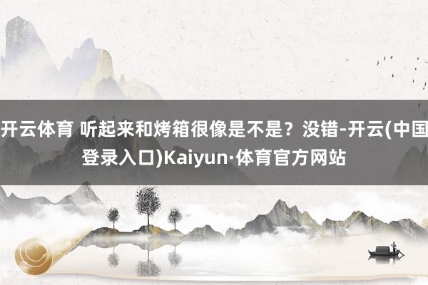 开云体育 听起来和烤箱很像是不是？没错-开云(中国登录入口)Kaiyun·体育官方网站