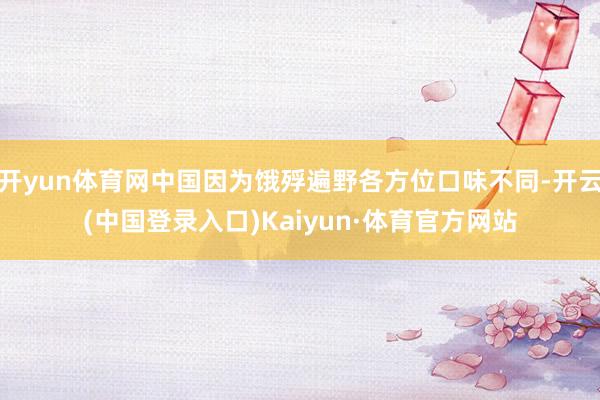 开yun体育网中国因为饿殍遍野各方位口味不同-开云(中国登录入口)Kaiyun·体育官方网站