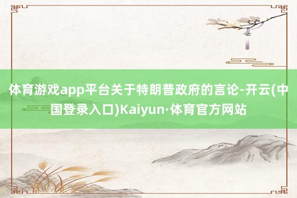 体育游戏app平台　　关于特朗普政府的言论-开云(中国登录入口)Kaiyun·体育官方网站