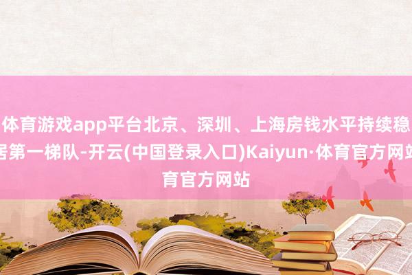 体育游戏app平台北京、深圳、上海房钱水平持续稳居第一梯队-开云(中国登录入口)Kaiyun·体育官方网站