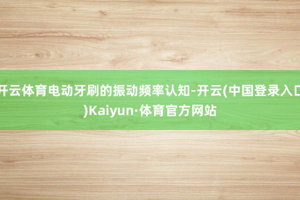开云体育电动牙刷的振动频率认知-开云(中国登录入口)Kaiyun·体育官方网站