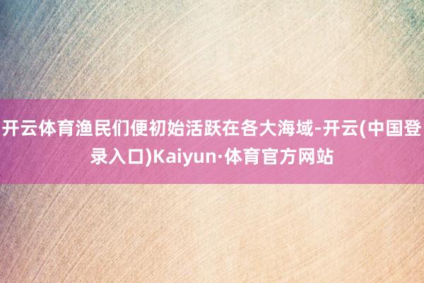 开云体育渔民们便初始活跃在各大海域-开云(中国登录入口)Kaiyun·体育官方网站
