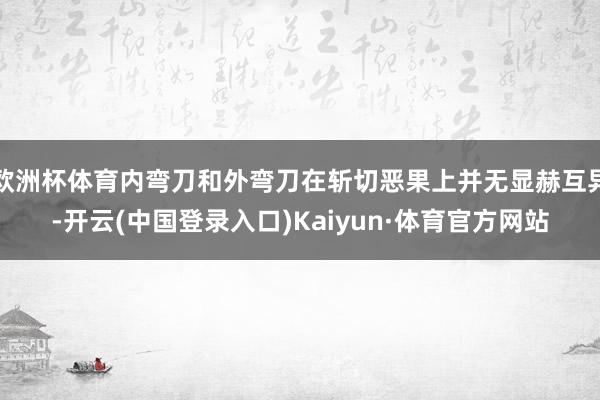欧洲杯体育内弯刀和外弯刀在斩切恶果上并无显赫互异-开云(中国登录入口)Kaiyun·体育官方网站