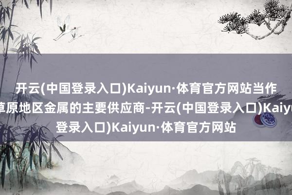 开云(中国登录入口)Kaiyun·体育官方网站当作东欧草原与丛林草原地区金属的主要供应商-开云(中国登录入口)Kaiyun·体育官方网站
