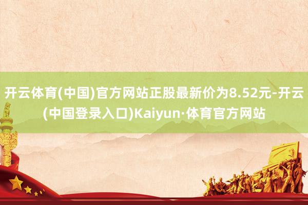 开云体育(中国)官方网站正股最新价为8.52元-开云(中国登录入口)Kaiyun·体育官方网站