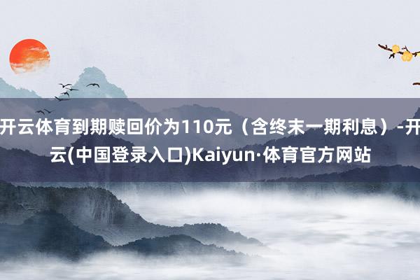 开云体育到期赎回价为110元（含终末一期利息）-开云(中国登录入口)Kaiyun·体育官方网站