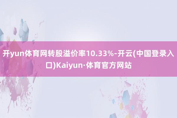 开yun体育网转股溢价率10.33%-开云(中国登录入口)Kaiyun·体育官方网站