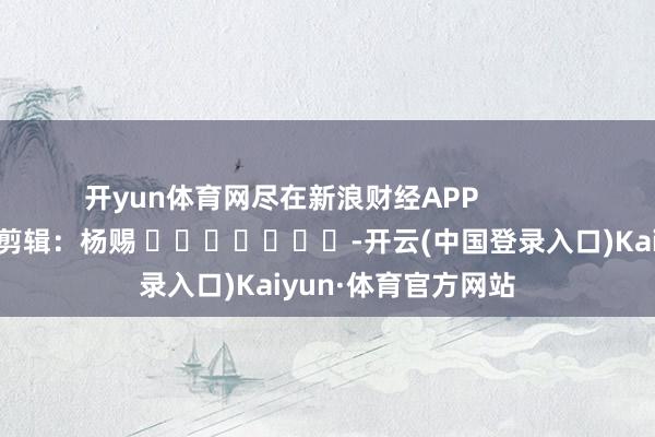 开yun体育网尽在新浪财经APP            						牵累剪辑：杨赐 							-开云(中国登录入口)Kaiyun·体育官方网站