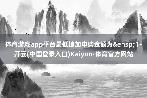 体育游戏app平台最低追加申购金额为&ensp;1-开云(中国登录入口)Kaiyun·体育官方网站