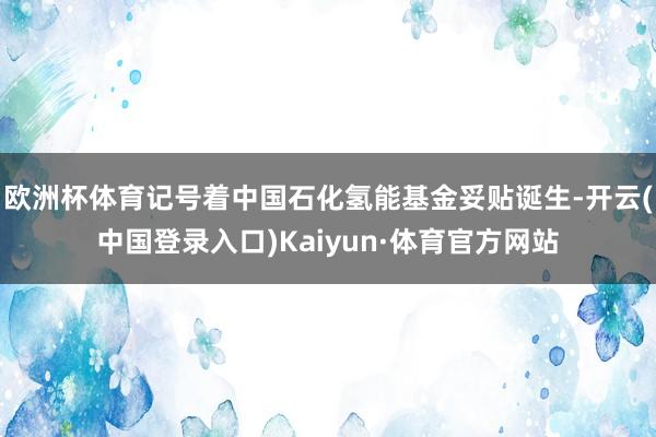 欧洲杯体育记号着中国石化氢能基金妥贴诞生-开云(中国登录入口)Kaiyun·体育官方网站