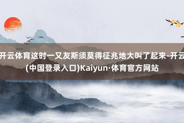 开云体育这时一又友斯须莫得征兆地大叫了起来-开云(中国登录入口)Kaiyun·体育官方网站