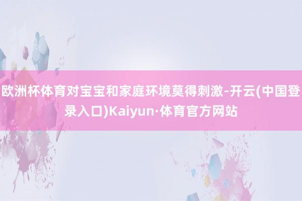欧洲杯体育对宝宝和家庭环境莫得刺激-开云(中国登录入口)Kaiyun·体育官方网站