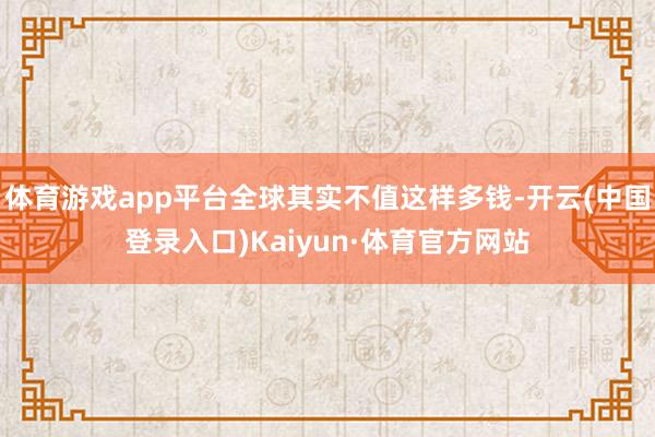 体育游戏app平台全球其实不值这样多钱-开云(中国登录入口)Kaiyun·体育官方网站