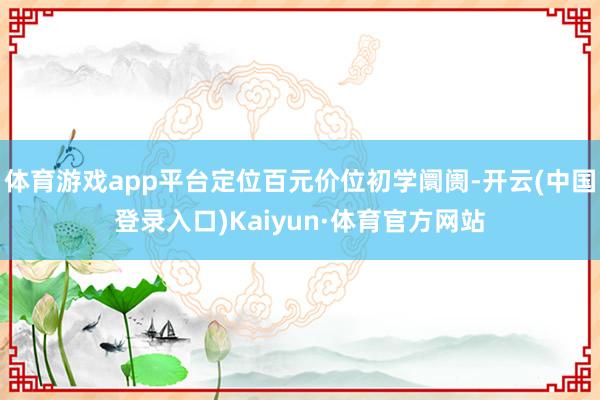 体育游戏app平台定位百元价位初学阛阓-开云(中国登录入口)Kaiyun·体育官方网站