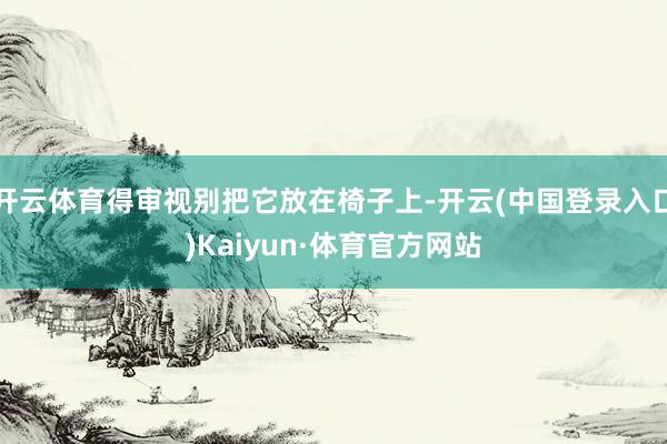 开云体育得审视别把它放在椅子上-开云(中国登录入口)Kaiyun·体育官方网站