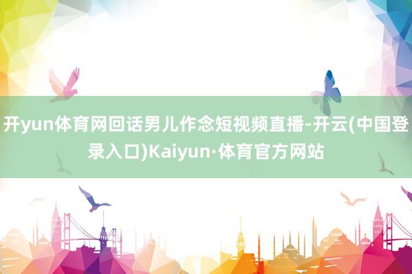 开yun体育网回话男儿作念短视频直播-开云(中国登录入口)Kaiyun·体育官方网站