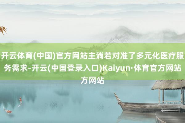 开云体育(中国)官方网站主淌若对准了多元化医疗服务需求-开云(中国登录入口)Kaiyun·体育官方网站