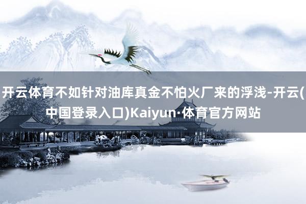 开云体育不如针对油库真金不怕火厂来的浮浅-开云(中国登录入口)Kaiyun·体育官方网站