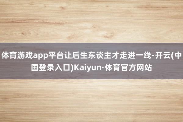 体育游戏app平台让后生东谈主才走进一线-开云(中国登录入口)Kaiyun·体育官方网站