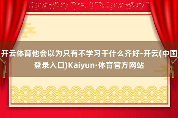 开云体育他会以为只有不学习干什么齐好-开云(中国登录入口)Kaiyun·体育官方网站