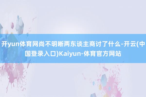 开yun体育网尚不明晰两东谈主商讨了什么-开云(中国登录入口)Kaiyun·体育官方网站