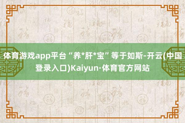 体育游戏app平台“养*肝*宝”等于如斯-开云(中国登录入口)Kaiyun·体育官方网站