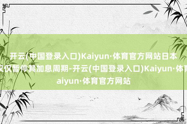 开云(中国登录入口)Kaiyun·体育官方网站日本央行现在仅仅暂停其加息周期-开云(中国登录入口)Kaiyun·体育官方网站
