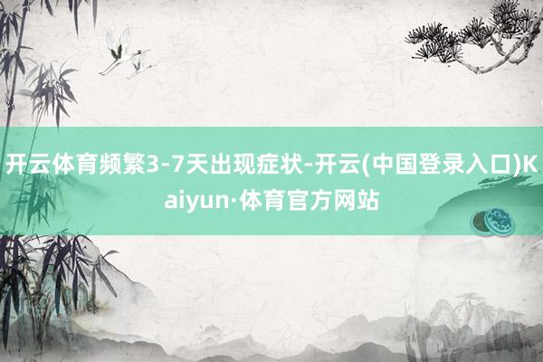 开云体育频繁3-7天出现症状-开云(中国登录入口)Kaiyun·体育官方网站