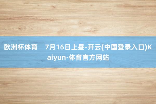 欧洲杯体育 7月16日上昼-开云(中国登录入口)Kaiyun·体育官方网站