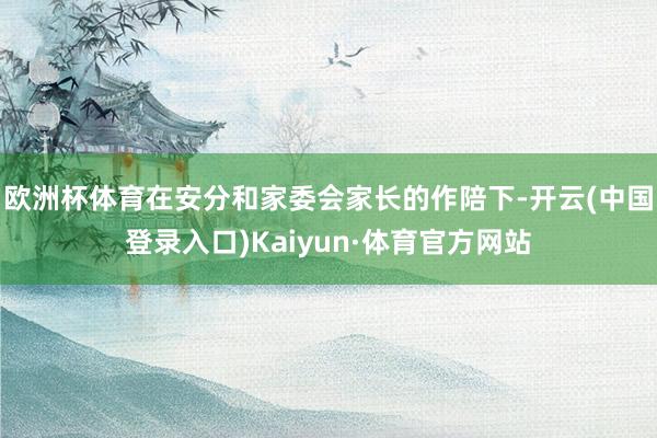 欧洲杯体育在安分和家委会家长的作陪下-开云(中国登录入口)Kaiyun·体育官方网站