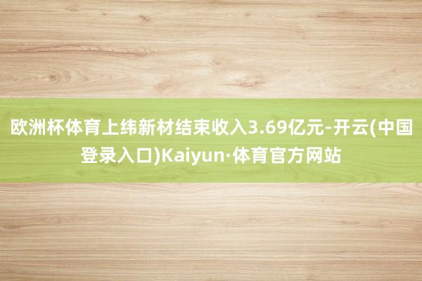 欧洲杯体育上纬新材结束收入3.69亿元-开云(中国登录入口)Kaiyun·体育官方网站