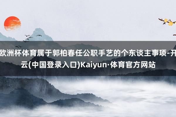 欧洲杯体育属于郭柏春任公职手艺的个东谈主事项-开云(中国登录入口)Kaiyun·体育官方网站