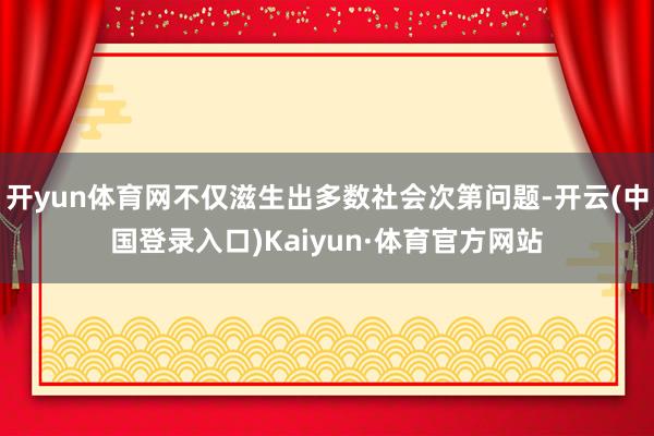 开yun体育网不仅滋生出多数社会次第问题-开云(中国登录入口)Kaiyun·体育官方网站