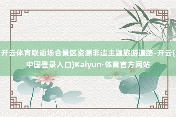 开云体育联动场合景区资源非遗主题旅游道路-开云(中国登录入口)Kaiyun·体育官方网站