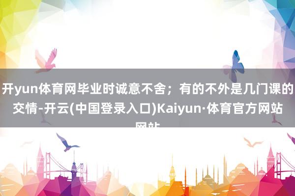 开yun体育网毕业时诚意不舍；有的不外是几门课的交情-开云(中国登录入口)Kaiyun·体育官方网站