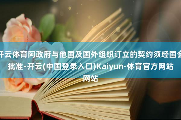 开云体育阿政府与他国及国外组织订立的契约须经国会批准-开云(中国登录入口)Kaiyun·体育官方网站