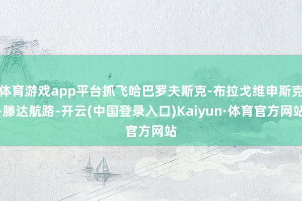体育游戏app平台抓飞哈巴罗夫斯克-布拉戈维申斯克-滕达航路-开云(中国登录入口)Kaiyun·体育官方网站