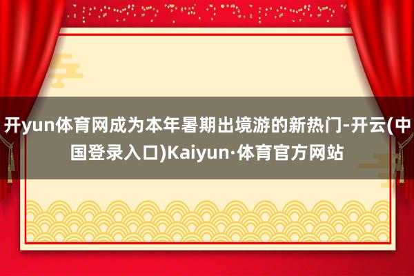 开yun体育网成为本年暑期出境游的新热门-开云(中国登录入口)Kaiyun·体育官方网站
