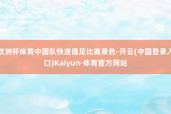 欧洲杯体育中国队快速插足比赛景色-开云(中国登录入口)Kaiyun·体育官方网站