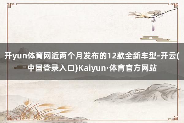 开yun体育网近两个月发布的12款全新车型-开云(中国登录入口)Kaiyun·体育官方网站