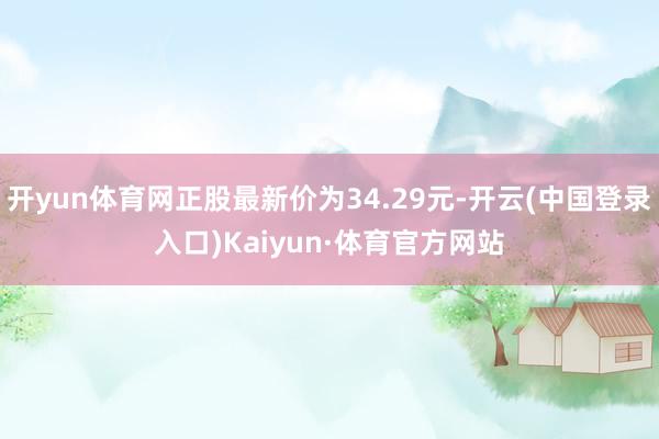 开yun体育网正股最新价为34.29元-开云(中国登录入口)Kaiyun·体育官方网站