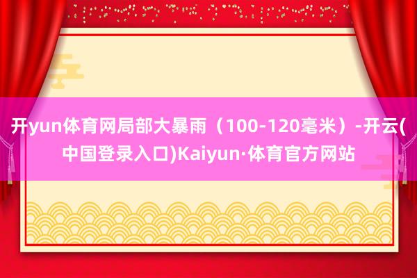 开yun体育网局部大暴雨（100-120毫米）-开云(中国登录入口)Kaiyun·体育官方网站