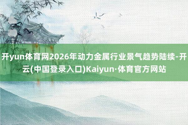 开yun体育网2026年动力金属行业景气趋势陆续-开云(中国登录入口)Kaiyun·体育官方网站