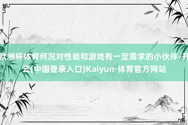 欧洲杯体育何况对性能和游戏有一定需求的小伙伴-开云(中国登录入口)Kaiyun·体育官方网站