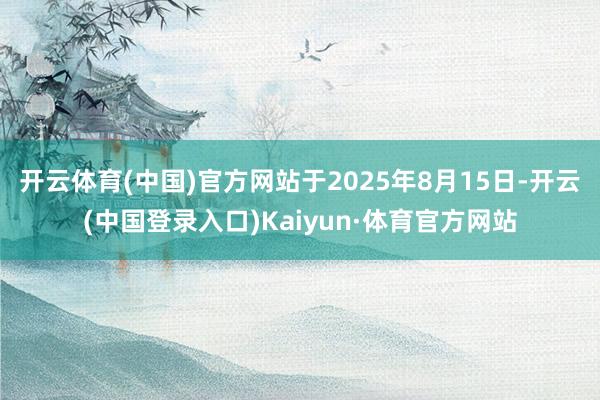 开云体育(中国)官方网站于2025年8月15日-开云(中国登录入口)Kaiyun·体育官方网站