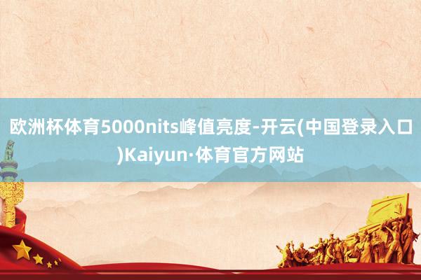 欧洲杯体育5000nits峰值亮度-开云(中国登录入口)Kaiyun·体育官方网站